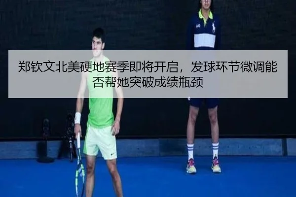 郑钦文北美硬地赛季即将开启，发球环节微调能否帮她突破成绩瓶颈