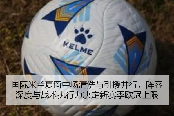 国际米兰夏窗中场清洗与引援并行，阵容深度与战术执行力决定新赛季欧冠上限